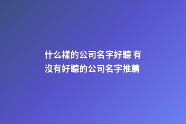 什么樣的公司名字好聽 有沒有好聽的公司名字推薦-第1張-公司起名-玄機派